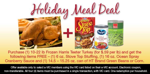 Holiday Meal Deal - Purchase (1) 10-22 lb Frozen Harris Teeter Turkey (for $.59 per lb) and get the following items FREE – (1) 6 oz. Stove Top Stuffing, (1) 16 oz Ocean Spray Cranberry Sauce and (1) 14.5 – 15.25 can of HT Brand Green beans or Corn